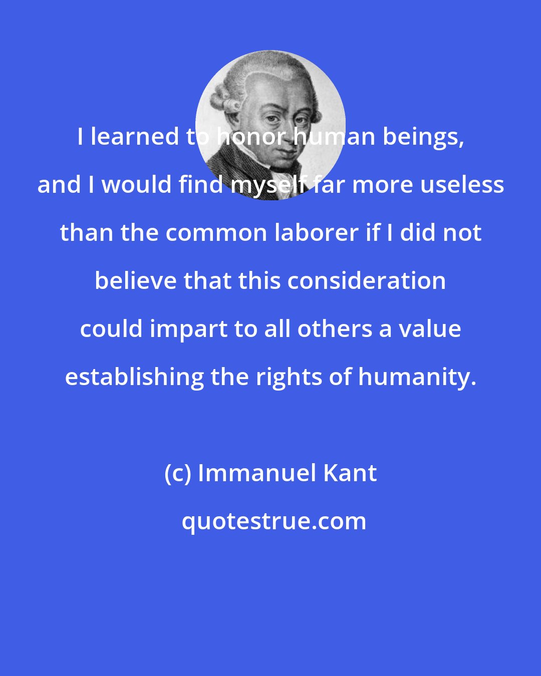 Immanuel Kant: I learned to honor human beings, and I would find myself far more useless than the common laborer if I did not believe that this consideration could impart to all others a value establishing the rights of humanity.