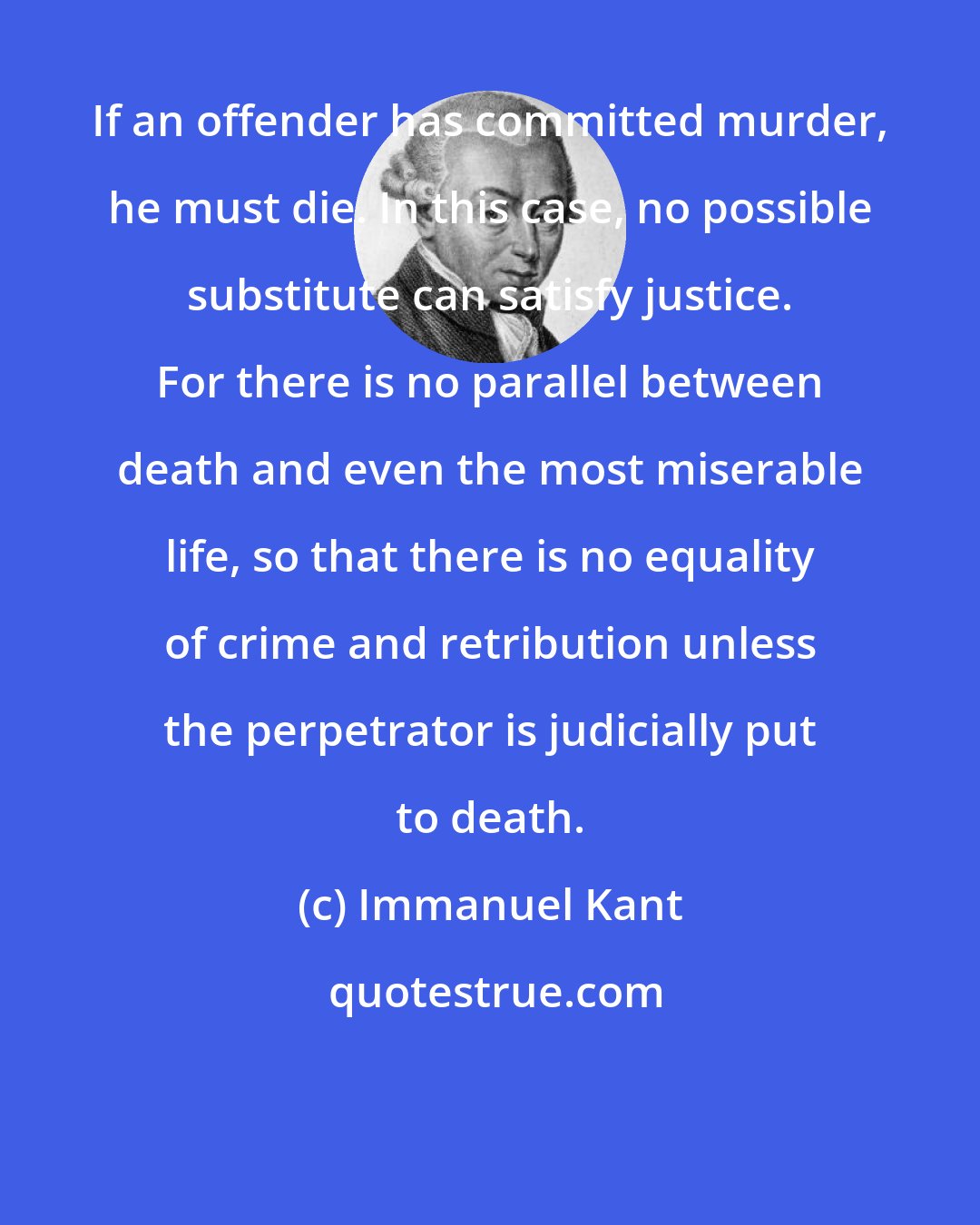 Immanuel Kant: If an offender has committed murder, he must die. In this case, no possible substitute can satisfy justice. For there is no parallel between death and even the most miserable life, so that there is no equality of crime and retribution unless the perpetrator is judicially put to death.