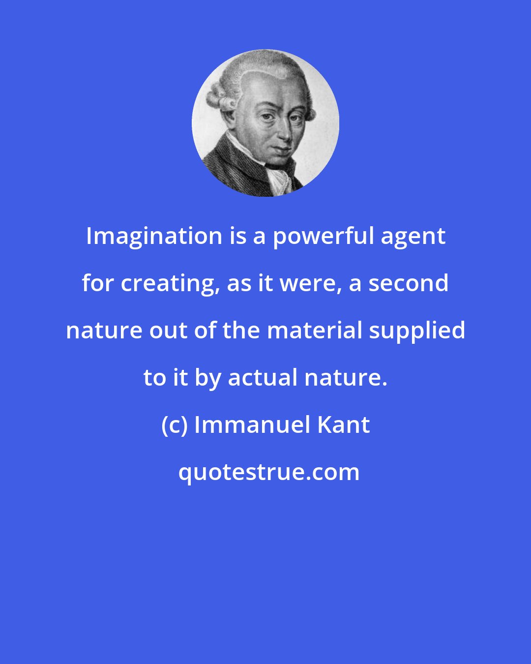 Immanuel Kant: Imagination is a powerful agent for creating, as it were, a second nature out of the material supplied to it by actual nature.