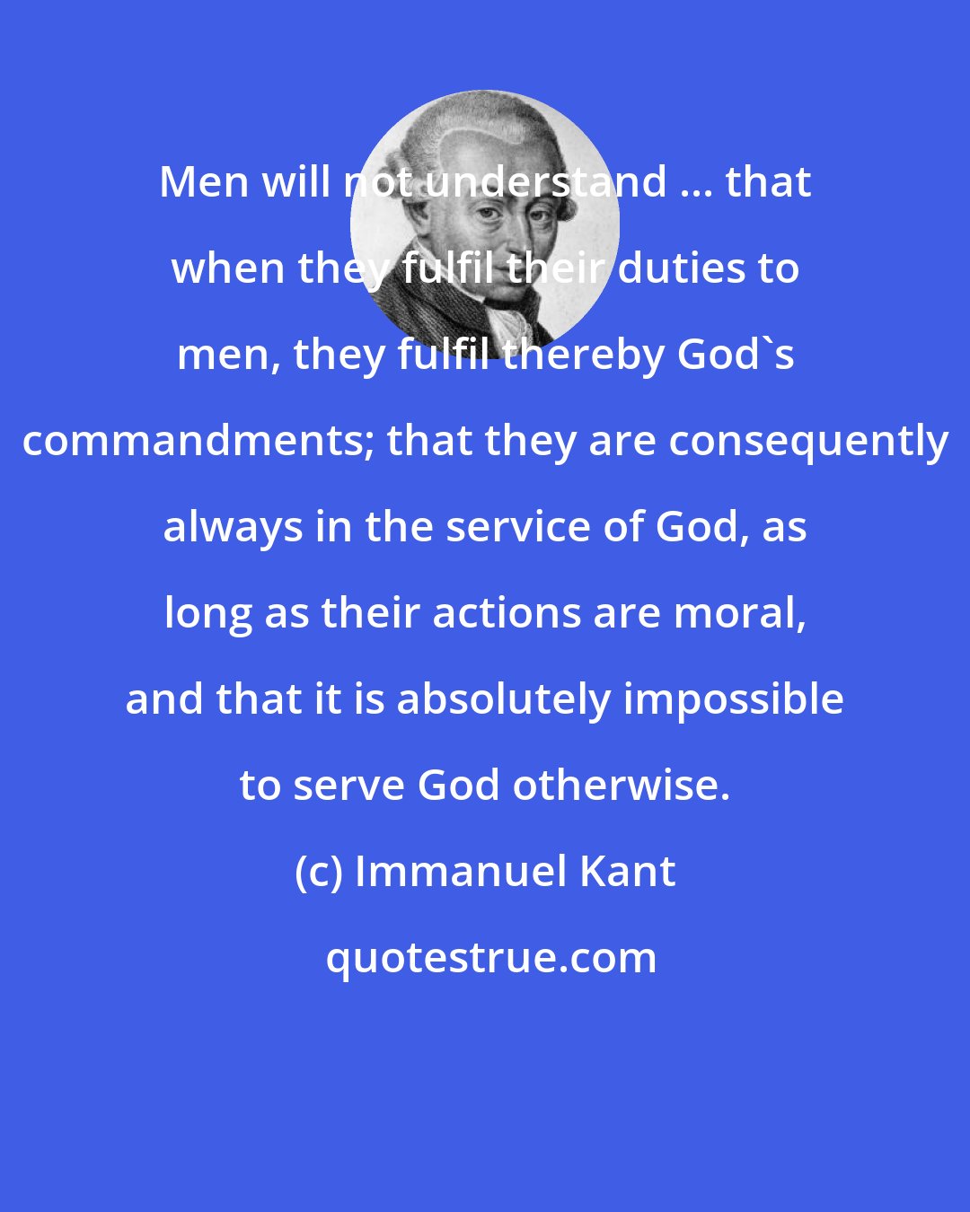 Immanuel Kant: Men will not understand ... that when they fulfil their duties to men, they fulfil thereby God's commandments; that they are consequently always in the service of God, as long as their actions are moral, and that it is absolutely impossible to serve God otherwise.