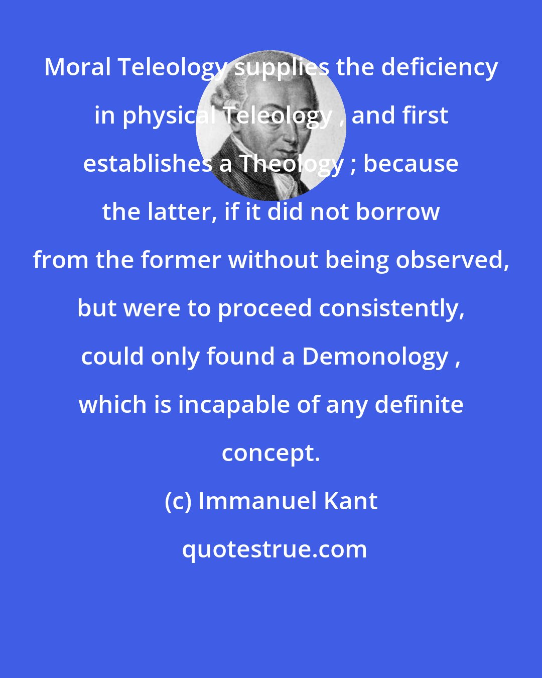 Immanuel Kant: Moral Teleology supplies the deficiency in physical Teleology , and first establishes a Theology ; because the latter, if it did not borrow from the former without being observed, but were to proceed consistently, could only found a Demonology , which is incapable of any definite concept.