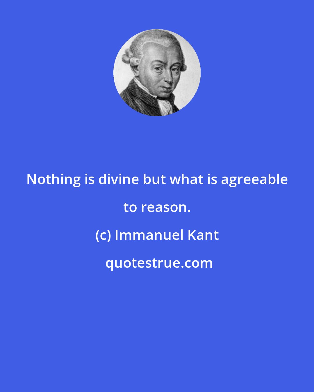 Immanuel Kant: Nothing is divine but what is agreeable to reason.