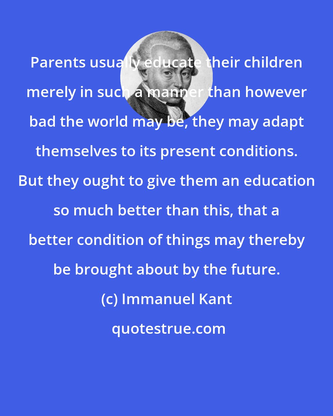 Immanuel Kant: Parents usually educate their children merely in such a manner than however bad the world may be, they may adapt themselves to its present conditions. But they ought to give them an education so much better than this, that a better condition of things may thereby be brought about by the future.