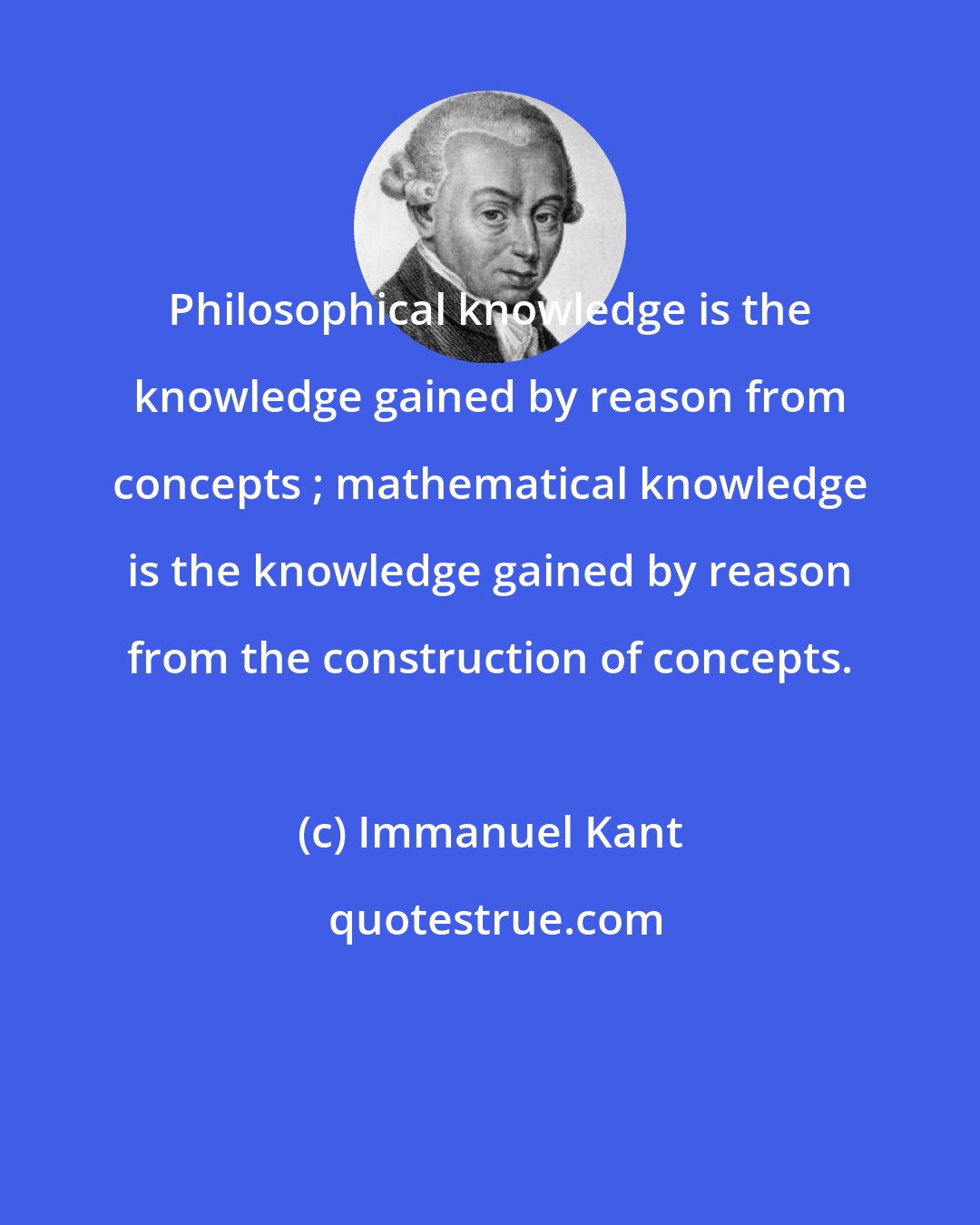 Immanuel Kant: Philosophical knowledge is the knowledge gained by reason from concepts ; mathematical knowledge is the knowledge gained by reason from the construction of concepts.