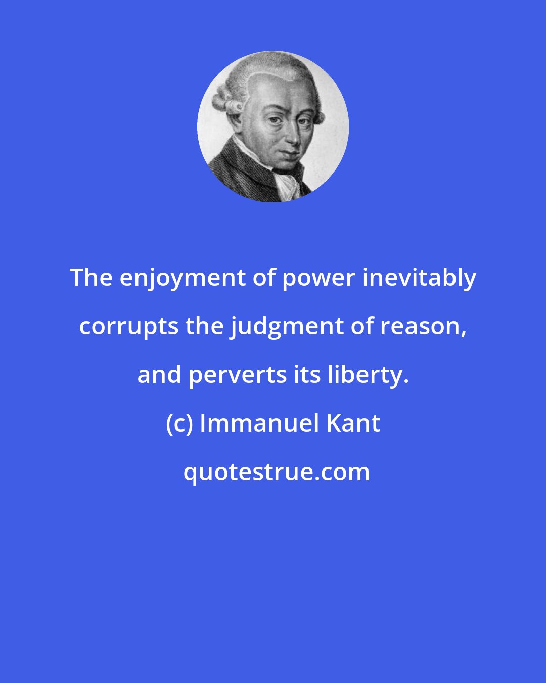 Immanuel Kant: The enjoyment of power inevitably corrupts the judgment of reason, and perverts its liberty.