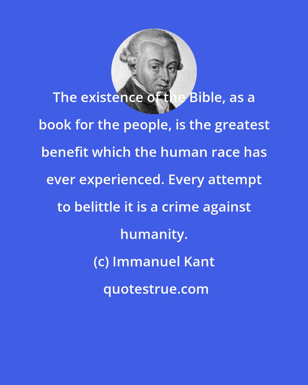 Immanuel Kant: The existence of the Bible, as a book for the people, is the greatest benefit which the human race has ever experienced. Every attempt to belittle it is a crime against humanity.