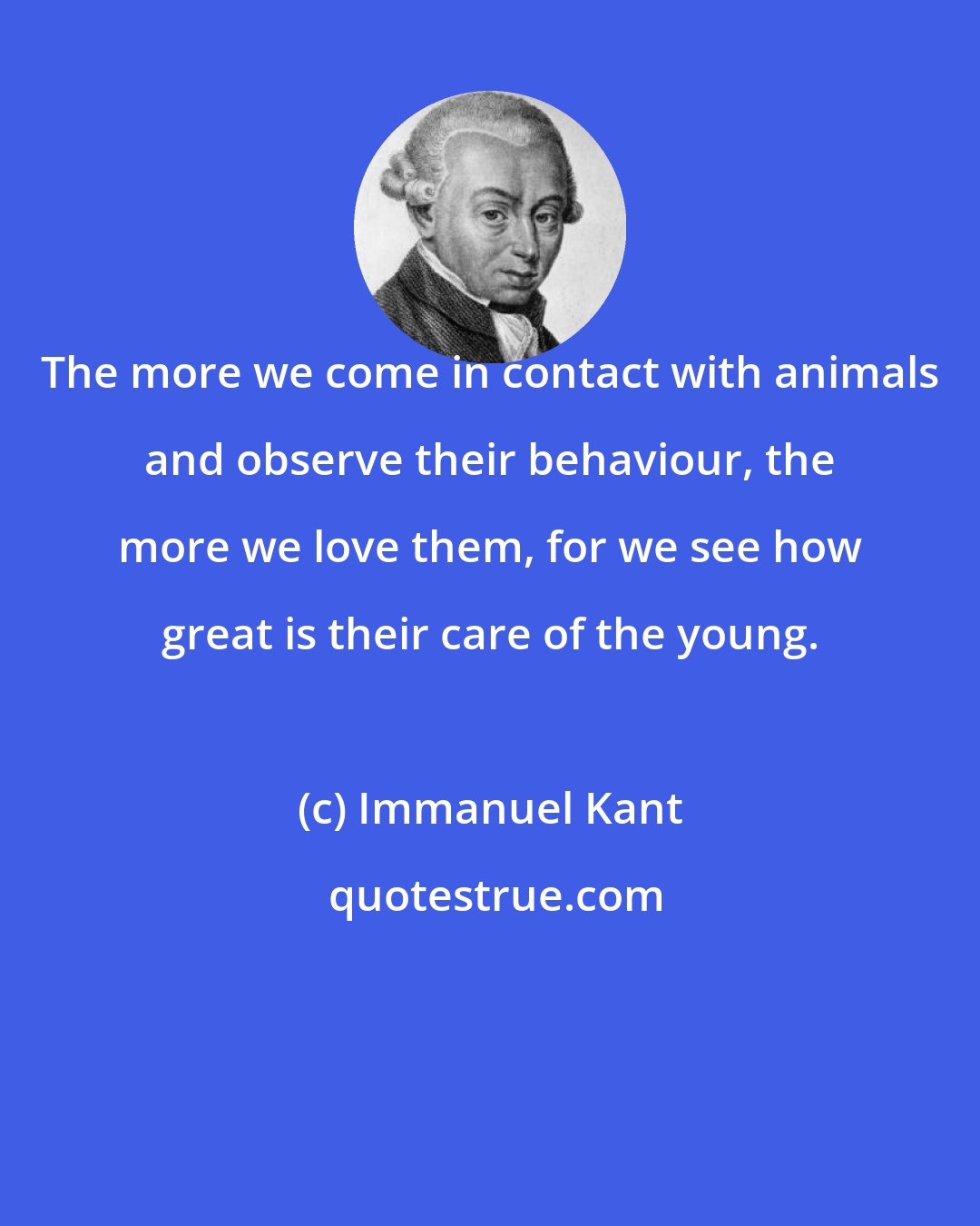 Immanuel Kant: The more we come in contact with animals and observe their behaviour, the more we love them, for we see how great is their care of the young.