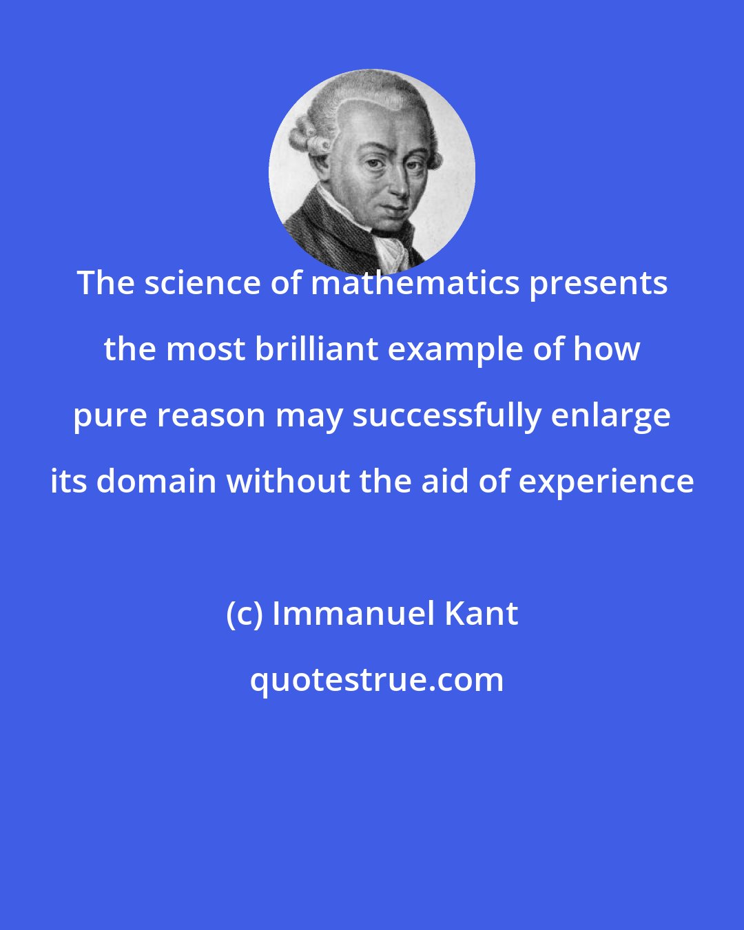 Immanuel Kant: The science of mathematics presents the most brilliant example of how pure reason may successfully enlarge its domain without the aid of experience