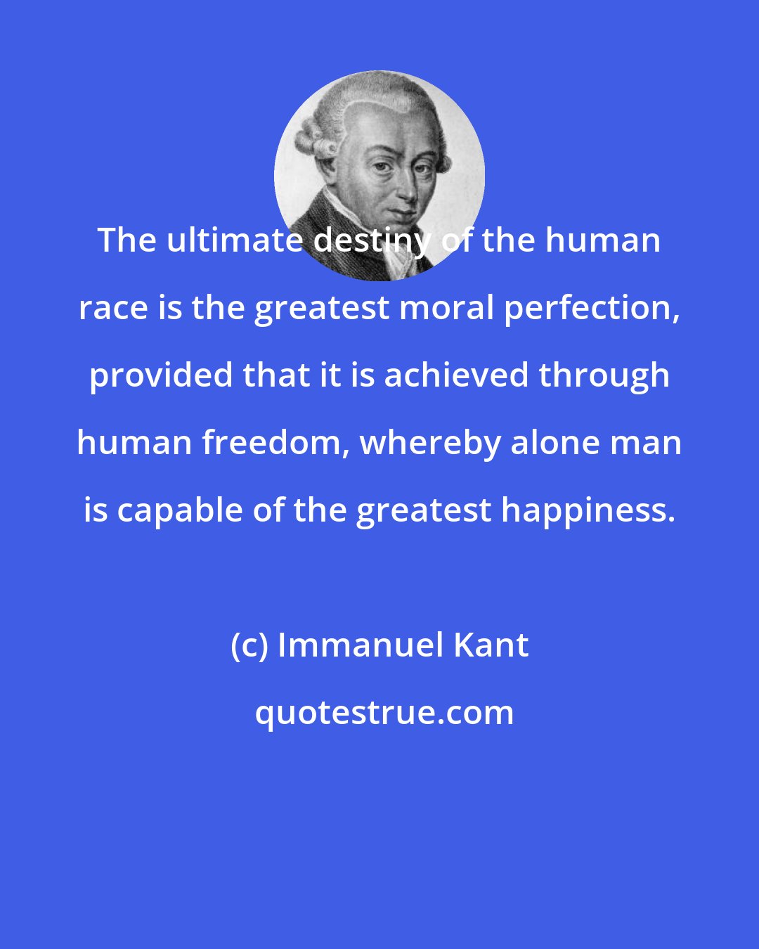 Immanuel Kant: The ultimate destiny of the human race is the greatest moral perfection, provided that it is achieved through human freedom, whereby alone man is capable of the greatest happiness.