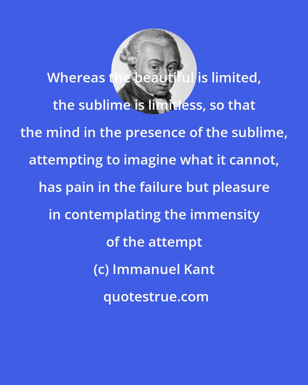 Immanuel Kant: Whereas the beautiful is limited, the sublime is limitless, so that the mind in the presence of the sublime, attempting to imagine what it cannot, has pain in the failure but pleasure in contemplating the immensity of the attempt