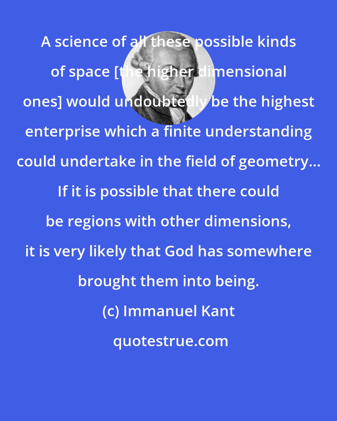 Immanuel Kant: A science of all these possible kinds of space [the higher dimensional ones] would undoubtedly be the highest enterprise which a finite understanding could undertake in the field of geometry... If it is possible that there could be regions with other dimensions, it is very likely that God has somewhere brought them into being.