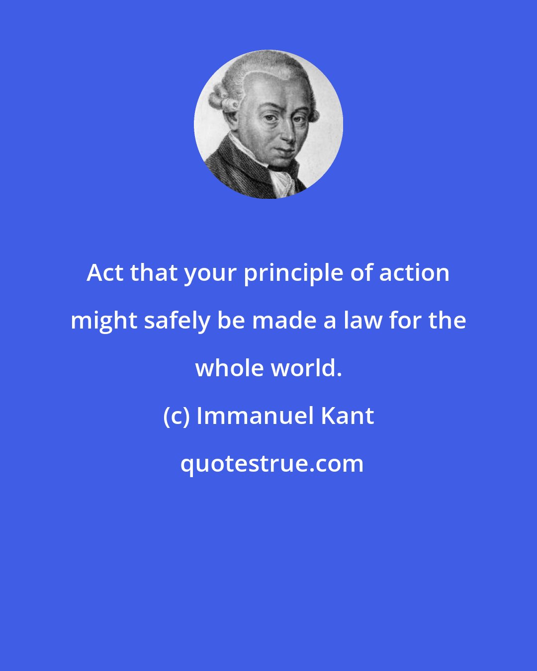 Immanuel Kant: Act that your principle of action might safely be made a law for the whole world.