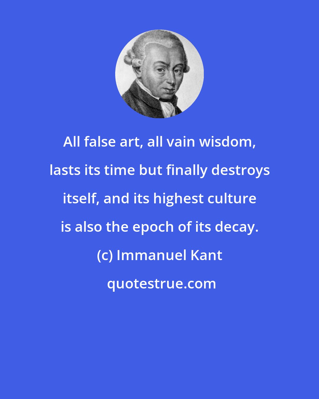 Immanuel Kant: All false art, all vain wisdom, lasts its time but finally destroys itself, and its highest culture is also the epoch of its decay.