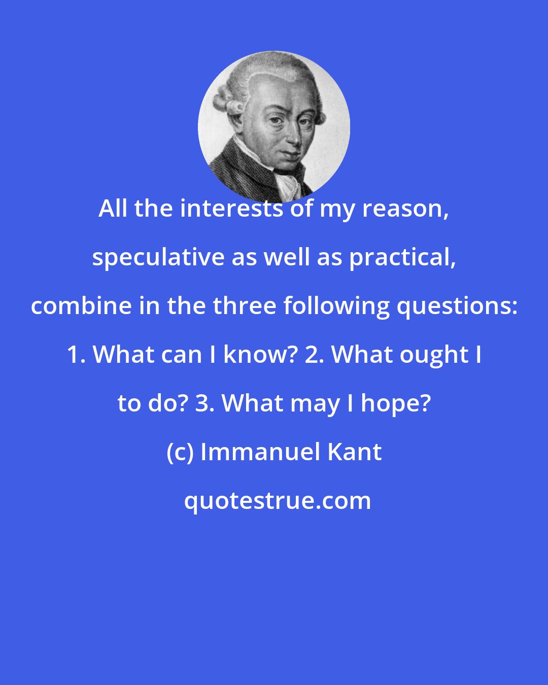 Immanuel Kant: All the interests of my reason, speculative as well as practical, combine in the three following questions: 1. What can I know? 2. What ought I to do? 3. What may I hope?