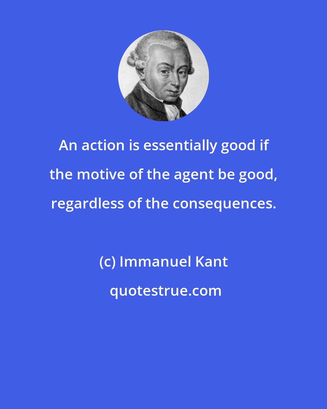 Immanuel Kant: An action is essentially good if the motive of the agent be good, regardless of the consequences.