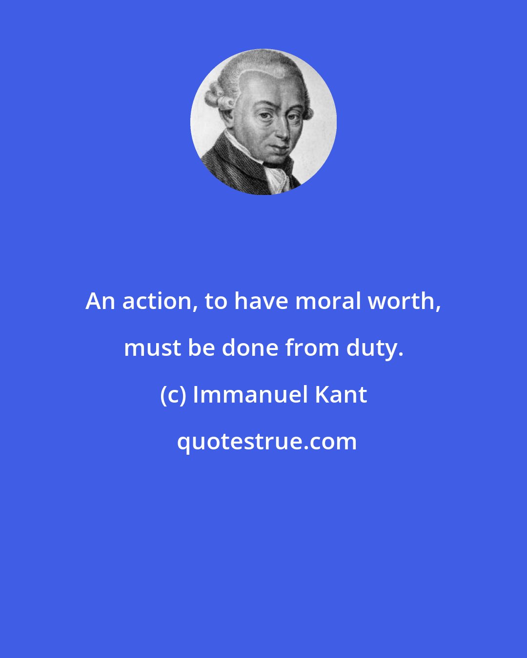 Immanuel Kant: An action, to have moral worth, must be done from duty.