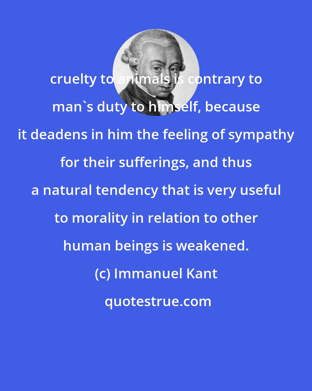 Immanuel Kant: cruelty to animals is contrary to man's duty to himself, because it deadens in him the feeling of sympathy for their sufferings, and thus a natural tendency that is very useful to morality in relation to other human beings is weakened.