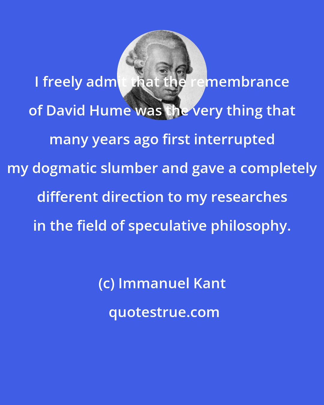 Immanuel Kant: I freely admit that the remembrance of David Hume was the very thing that many years ago first interrupted my dogmatic slumber and gave a completely different direction to my researches in the field of speculative philosophy.