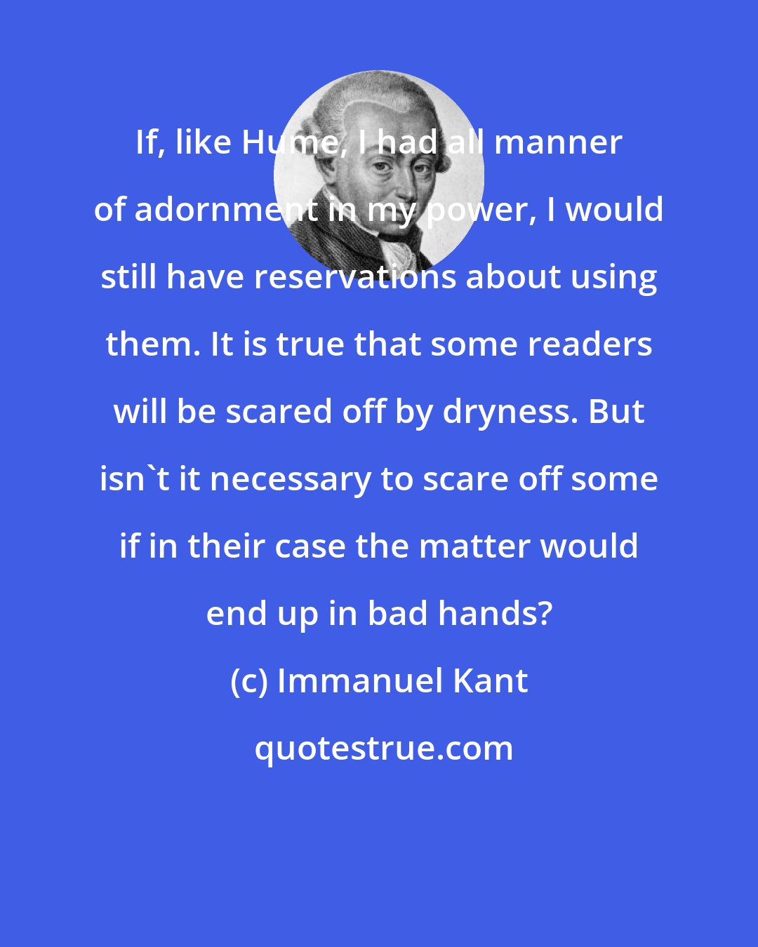 Immanuel Kant: If, like Hume, I had all manner of adornment in my power, I would still have reservations about using them. It is true that some readers will be scared off by dryness. But isn't it necessary to scare off some if in their case the matter would end up in bad hands?