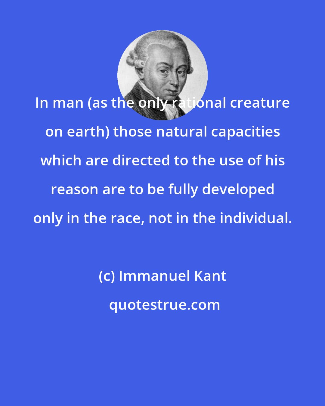 Immanuel Kant: In man (as the only rational creature on earth) those natural capacities which are directed to the use of his reason are to be fully developed only in the race, not in the individual.