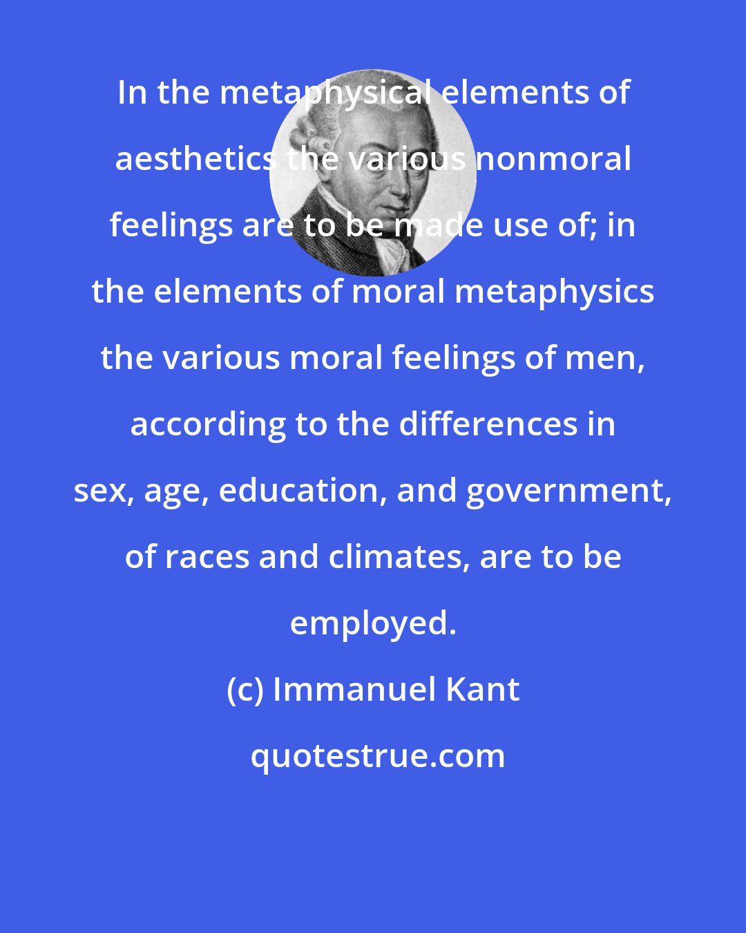 Immanuel Kant: In the metaphysical elements of aesthetics the various nonmoral feelings are to be made use of; in the elements of moral metaphysics the various moral feelings of men, according to the differences in sex, age, education, and government, of races and climates, are to be employed.