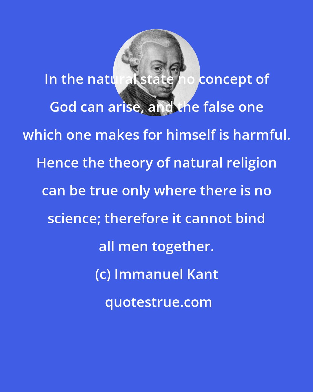 Immanuel Kant: In the natural state no concept of God can arise, and the false one which one makes for himself is harmful. Hence the theory of natural religion can be true only where there is no science; therefore it cannot bind all men together.