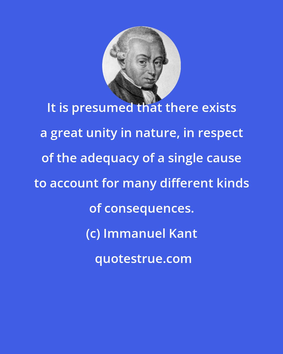 Immanuel Kant: It is presumed that there exists a great unity in nature, in respect of the adequacy of a single cause to account for many different kinds of consequences.