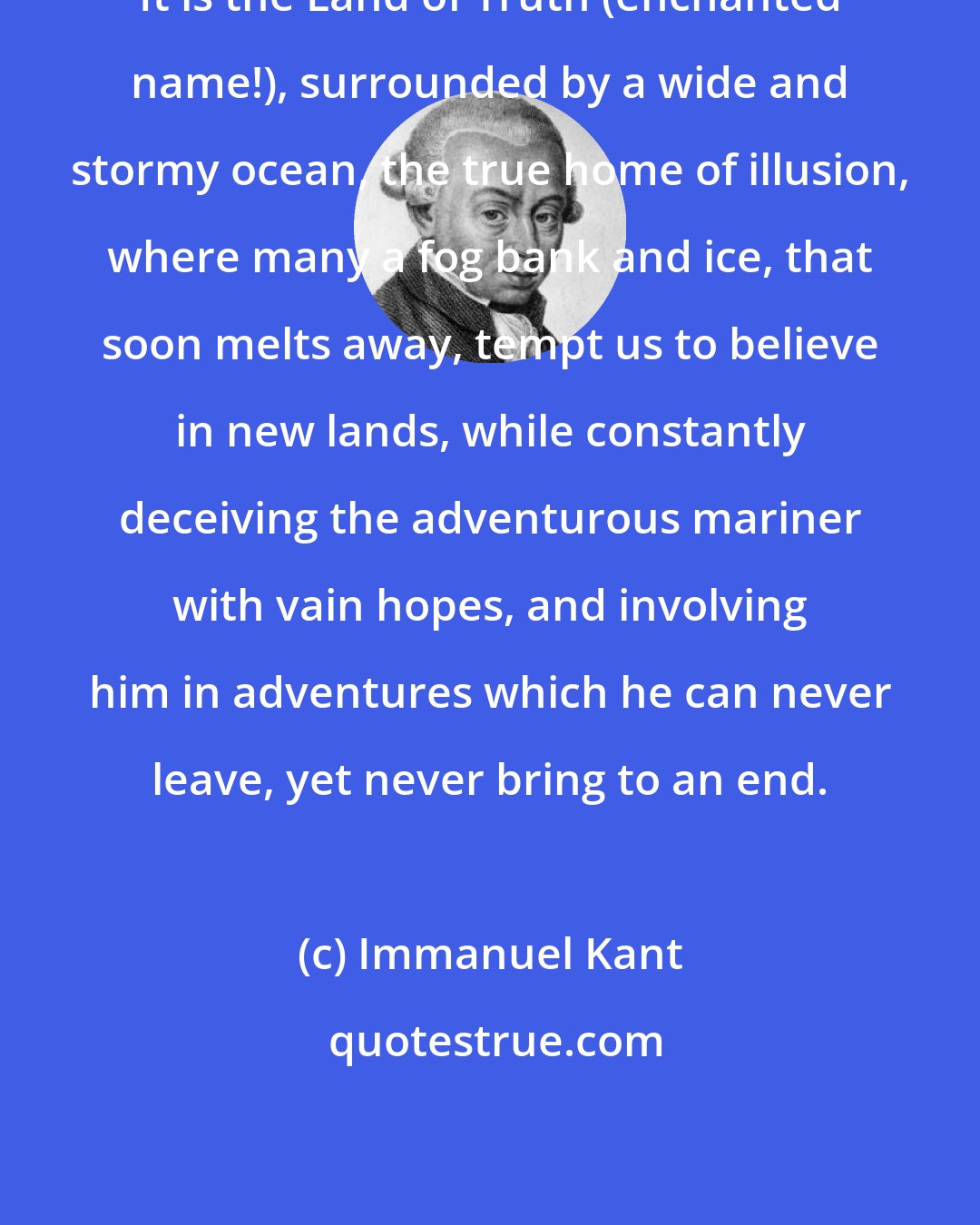 Immanuel Kant: It is the Land of Truth (enchanted name!), surrounded by a wide and stormy ocean, the true home of illusion, where many a fog bank and ice, that soon melts away, tempt us to believe in new lands, while constantly deceiving the adventurous mariner with vain hopes, and involving him in adventures which he can never leave, yet never bring to an end.