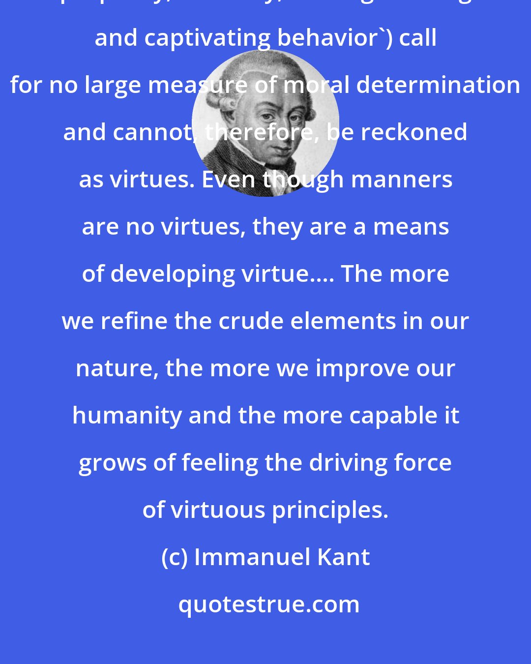 Immanuel Kant: Manners or etiquette ('accessibility, affability, politeness, refinement, propriety, courtesy, and ingratiating and captivating behavior') call for no large measure of moral determination and cannot, therefore, be reckoned as virtues. Even though manners are no virtues, they are a means of developing virtue.... The more we refine the crude elements in our nature, the more we improve our humanity and the more capable it grows of feeling the driving force of virtuous principles.