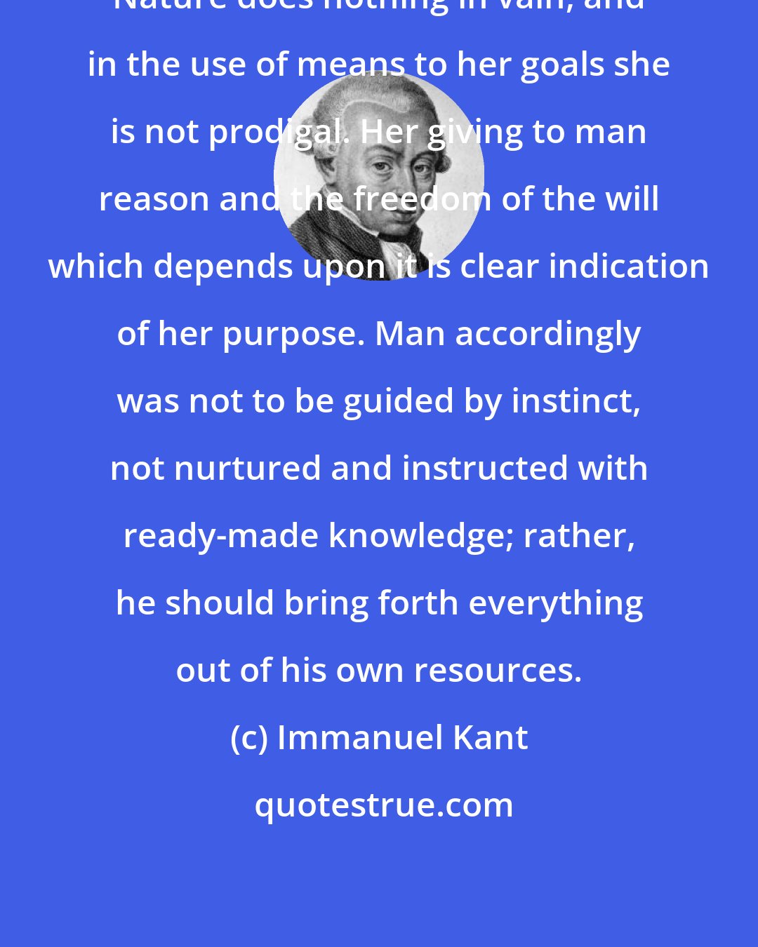 Immanuel Kant: Nature does nothing in vain, and in the use of means to her goals she is not prodigal. Her giving to man reason and the freedom of the will which depends upon it is clear indication of her purpose. Man accordingly was not to be guided by instinct, not nurtured and instructed with ready-made knowledge; rather, he should bring forth everything out of his own resources.