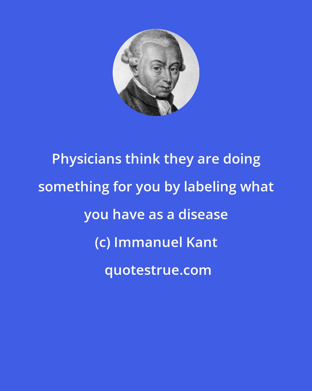 Immanuel Kant: Physicians think they are doing something for you by labeling what you have as a disease