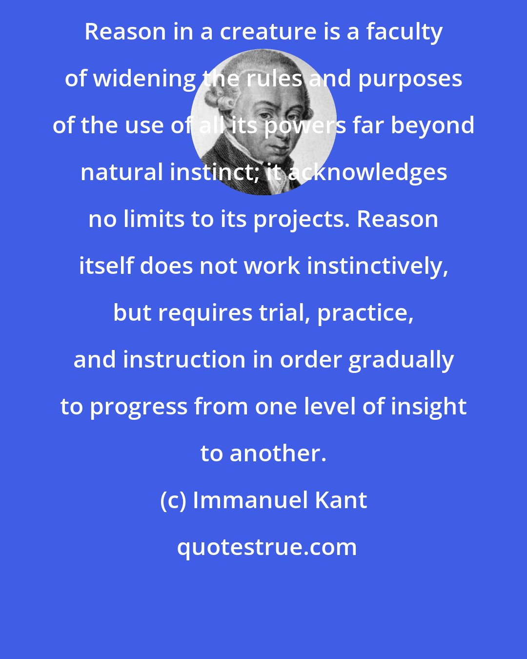 Immanuel Kant: Reason in a creature is a faculty of widening the rules and purposes of the use of all its powers far beyond natural instinct; it acknowledges no limits to its projects. Reason itself does not work instinctively, but requires trial, practice, and instruction in order gradually to progress from one level of insight to another.