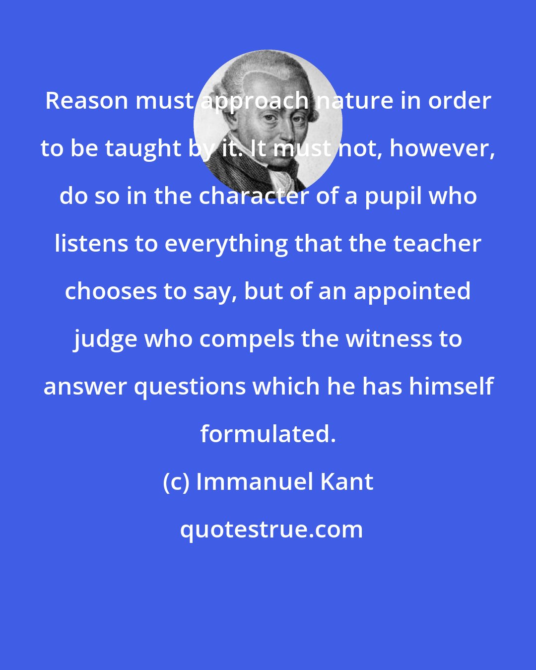 Immanuel Kant: Reason must approach nature in order to be taught by it. It must not, however, do so in the character of a pupil who listens to everything that the teacher chooses to say, but of an appointed judge who compels the witness to answer questions which he has himself formulated.