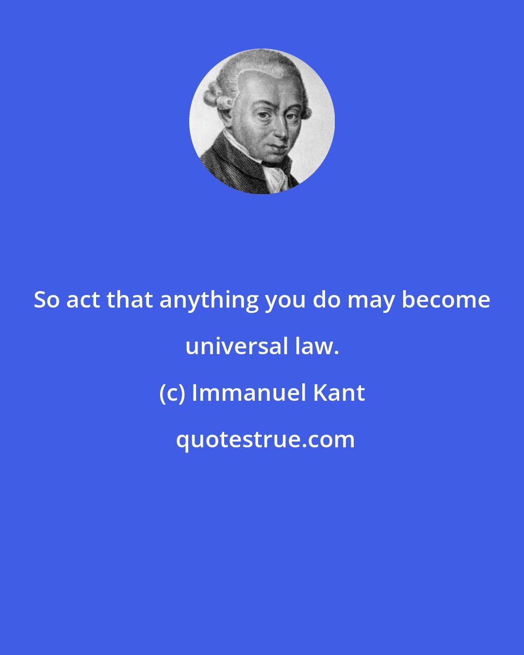 Immanuel Kant: So act that anything you do may become universal law.