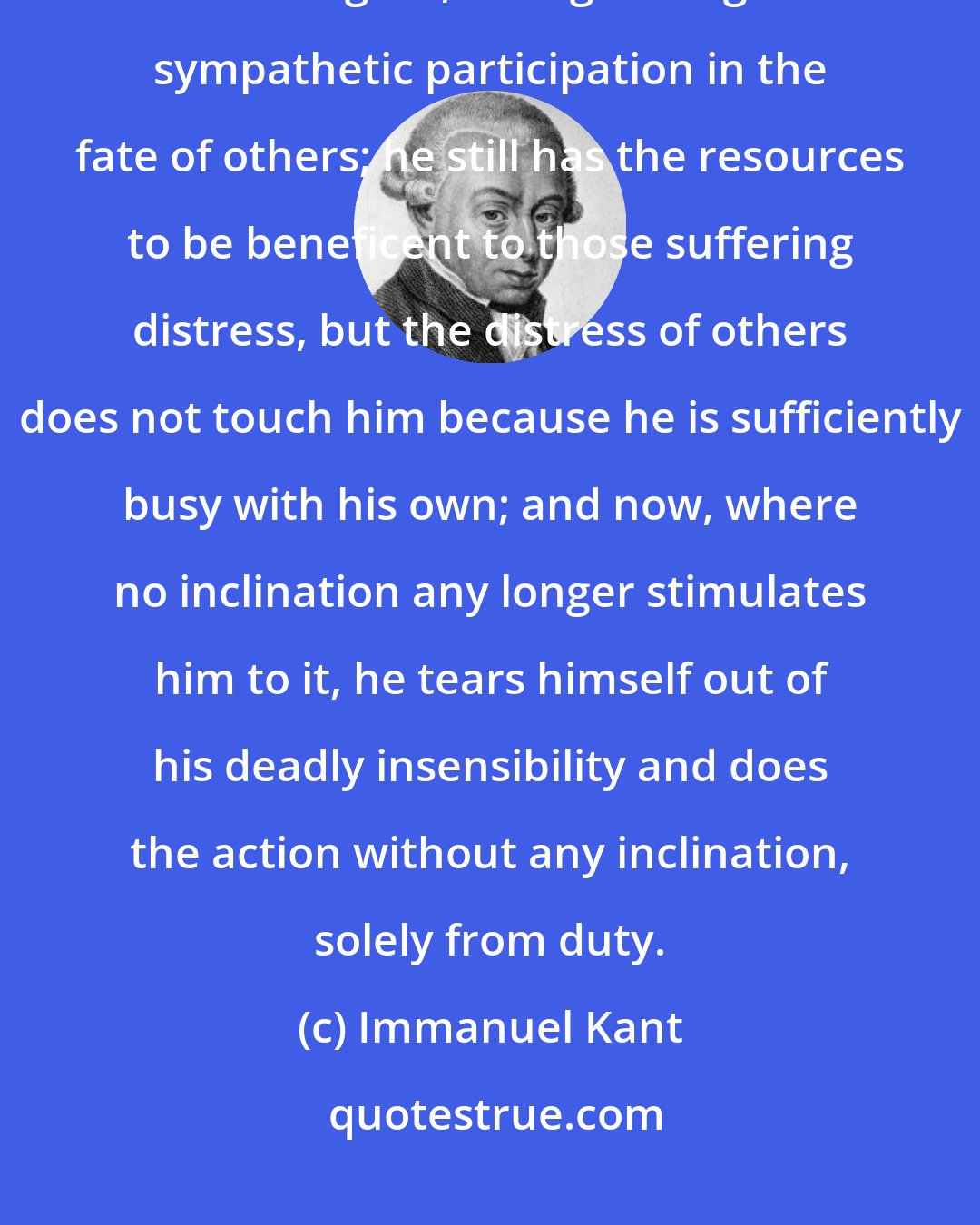 Immanuel Kant: [S]uppose the mind of [a] friend of humanity were clouded over with his own grief, extinguishing all sympathetic participation in the fate of others; he still has the resources to be beneficent to those suffering distress, but the distress of others does not touch him because he is sufficiently busy with his own; and now, where no inclination any longer stimulates him to it, he tears himself out of his deadly insensibility and does the action without any inclination, solely from duty.