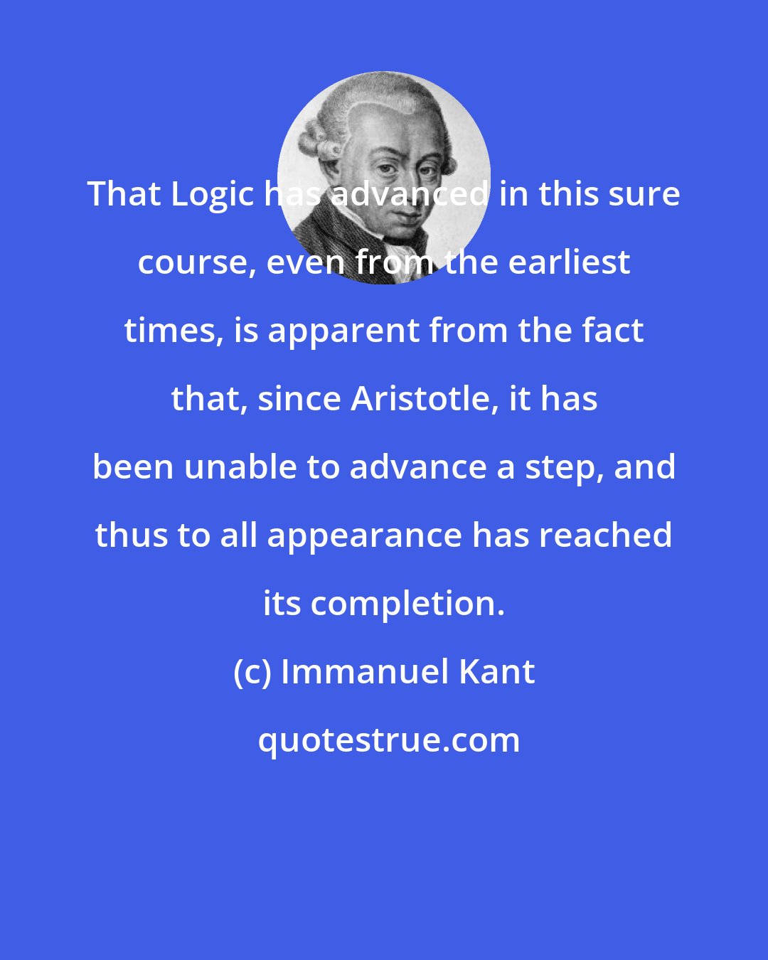 Immanuel Kant: That Logic has advanced in this sure course, even from the earliest times, is apparent from the fact that, since Aristotle, it has been unable to advance a step, and thus to all appearance has reached its completion.