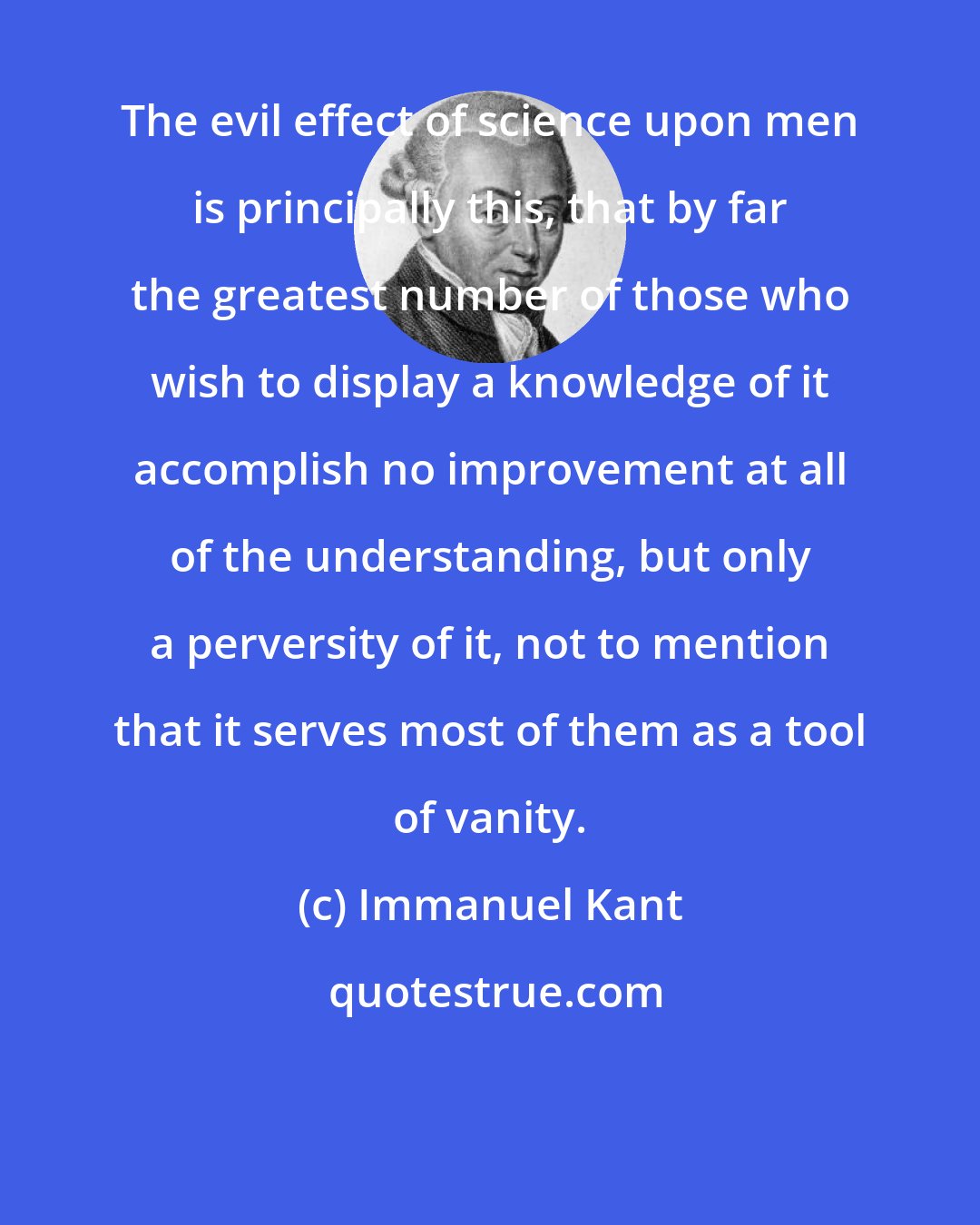 Immanuel Kant: The evil effect of science upon men is principally this, that by far the greatest number of those who wish to display a knowledge of it accomplish no improvement at all of the understanding, but only a perversity of it, not to mention that it serves most of them as a tool of vanity.