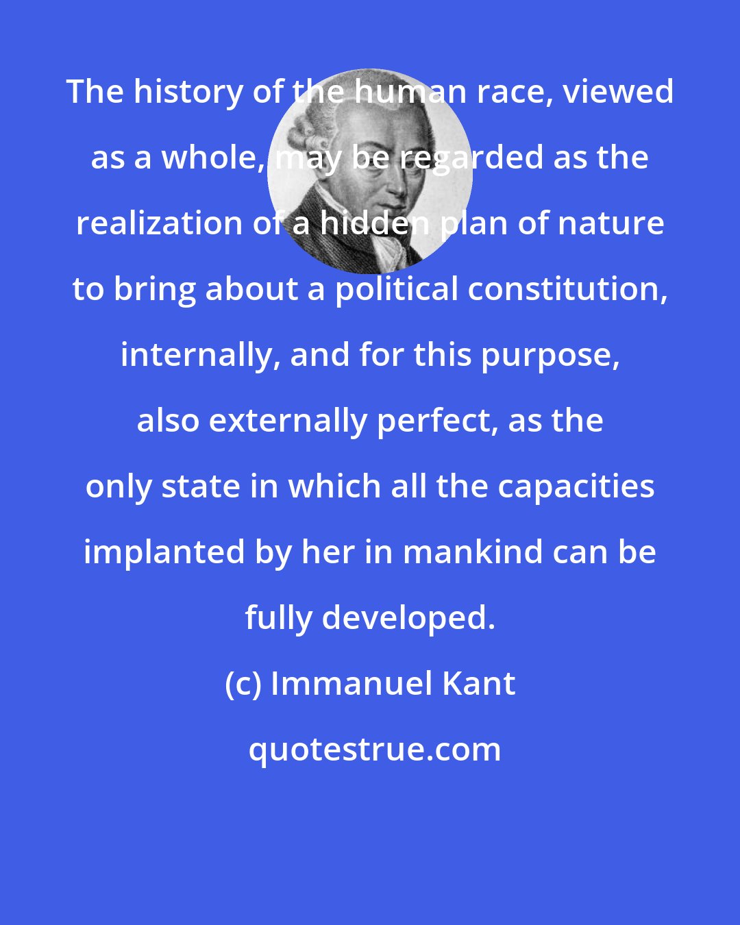 Immanuel Kant: The history of the human race, viewed as a whole, may be regarded as the realization of a hidden plan of nature to bring about a political constitution, internally, and for this purpose, also externally perfect, as the only state in which all the capacities implanted by her in mankind can be fully developed.