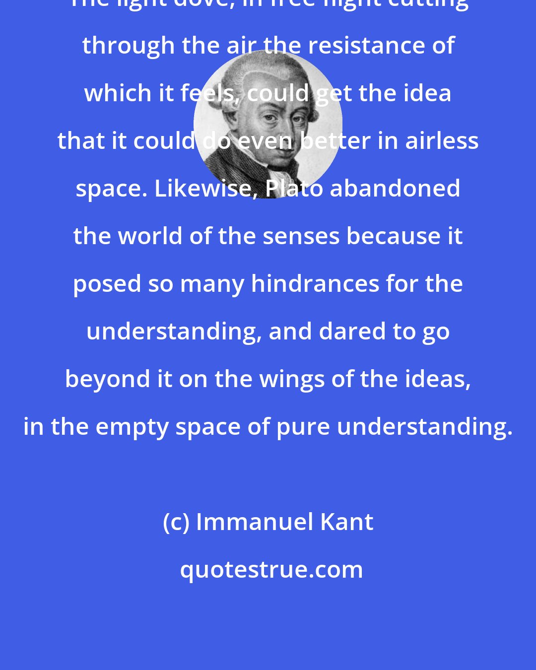 Immanuel Kant: The light dove, in free flight cutting through the air the resistance of which it feels, could get the idea that it could do even better in airless space. Likewise, Plato abandoned the world of the senses because it posed so many hindrances for the understanding, and dared to go beyond it on the wings of the ideas, in the empty space of pure understanding.