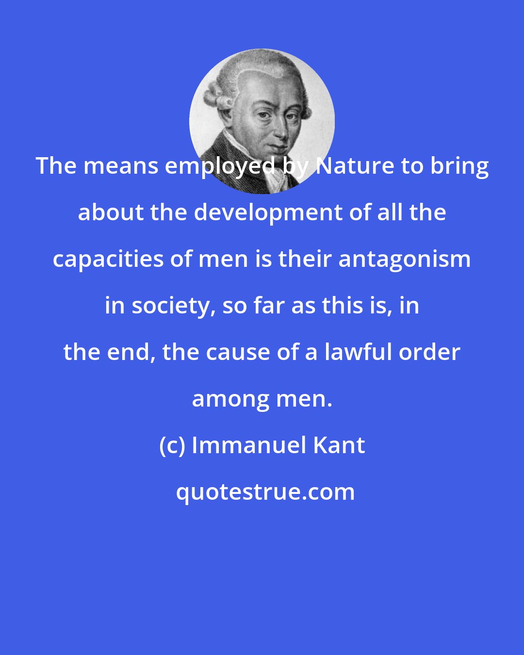 Immanuel Kant: The means employed by Nature to bring about the development of all the capacities of men is their antagonism in society, so far as this is, in the end, the cause of a lawful order among men.