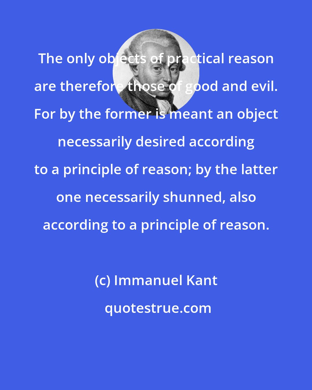 Immanuel Kant: The only objects of practical reason are therefore those of good and evil. For by the former is meant an object necessarily desired according to a principle of reason; by the latter one necessarily shunned, also according to a principle of reason.