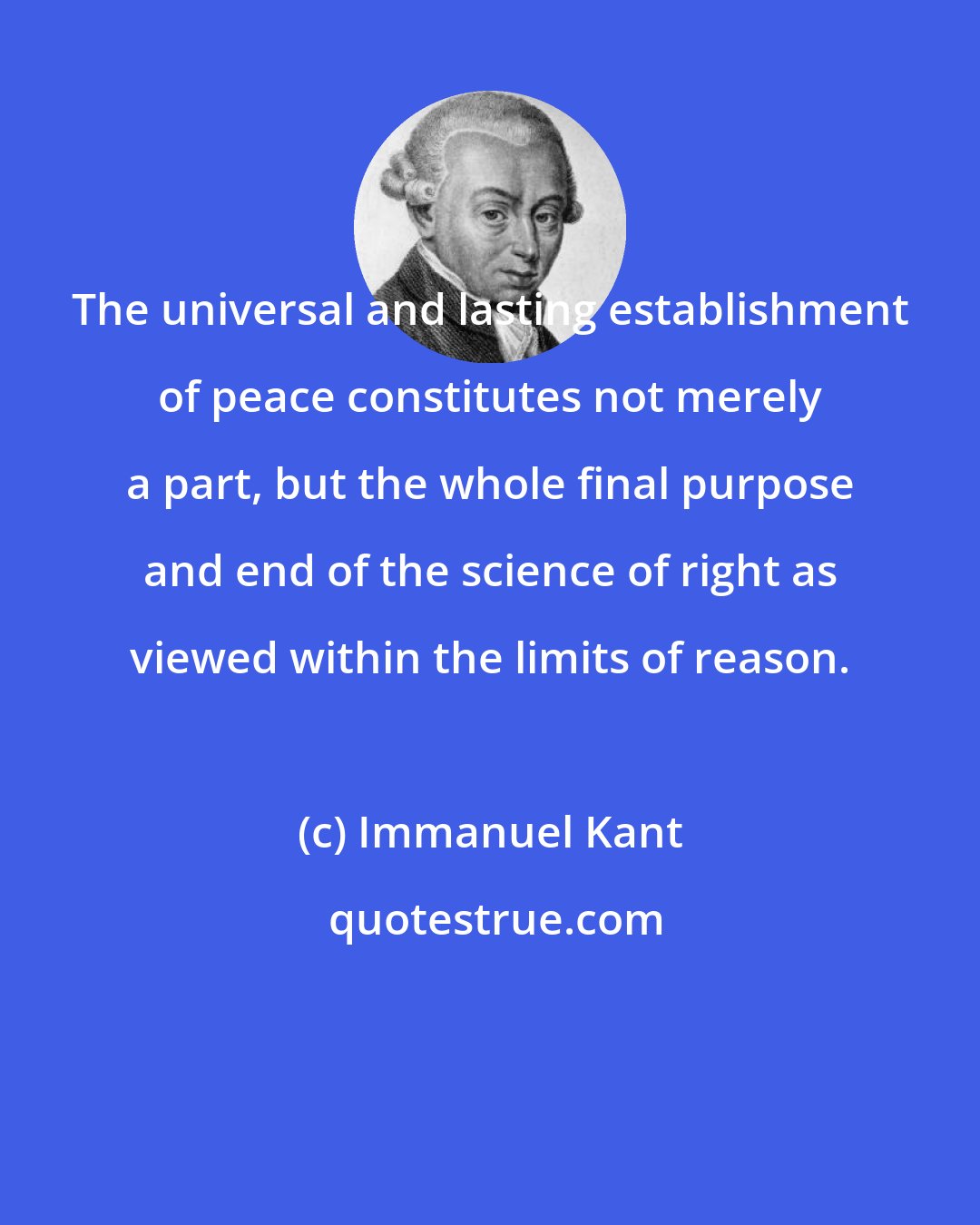 Immanuel Kant: The universal and lasting establishment of peace constitutes not merely a part, but the whole final purpose and end of the science of right as viewed within the limits of reason.