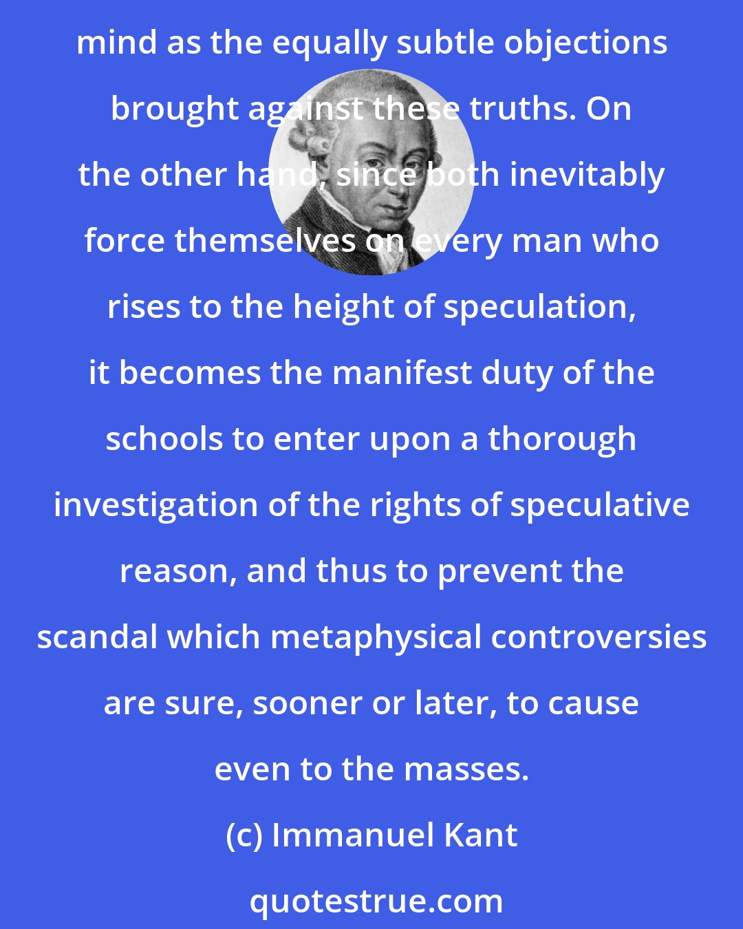 Immanuel Kant: This can never become popular, and, indeed, has no occasion to be so; for fine-spun arguments in favour of useful truths make just as little impression on the public mind as the equally subtle objections brought against these truths. On the other hand, since both inevitably force themselves on every man who rises to the height of speculation, it becomes the manifest duty of the schools to enter upon a thorough investigation of the rights of speculative reason, and thus to prevent the scandal which metaphysical controversies are sure, sooner or later, to cause even to the masses.