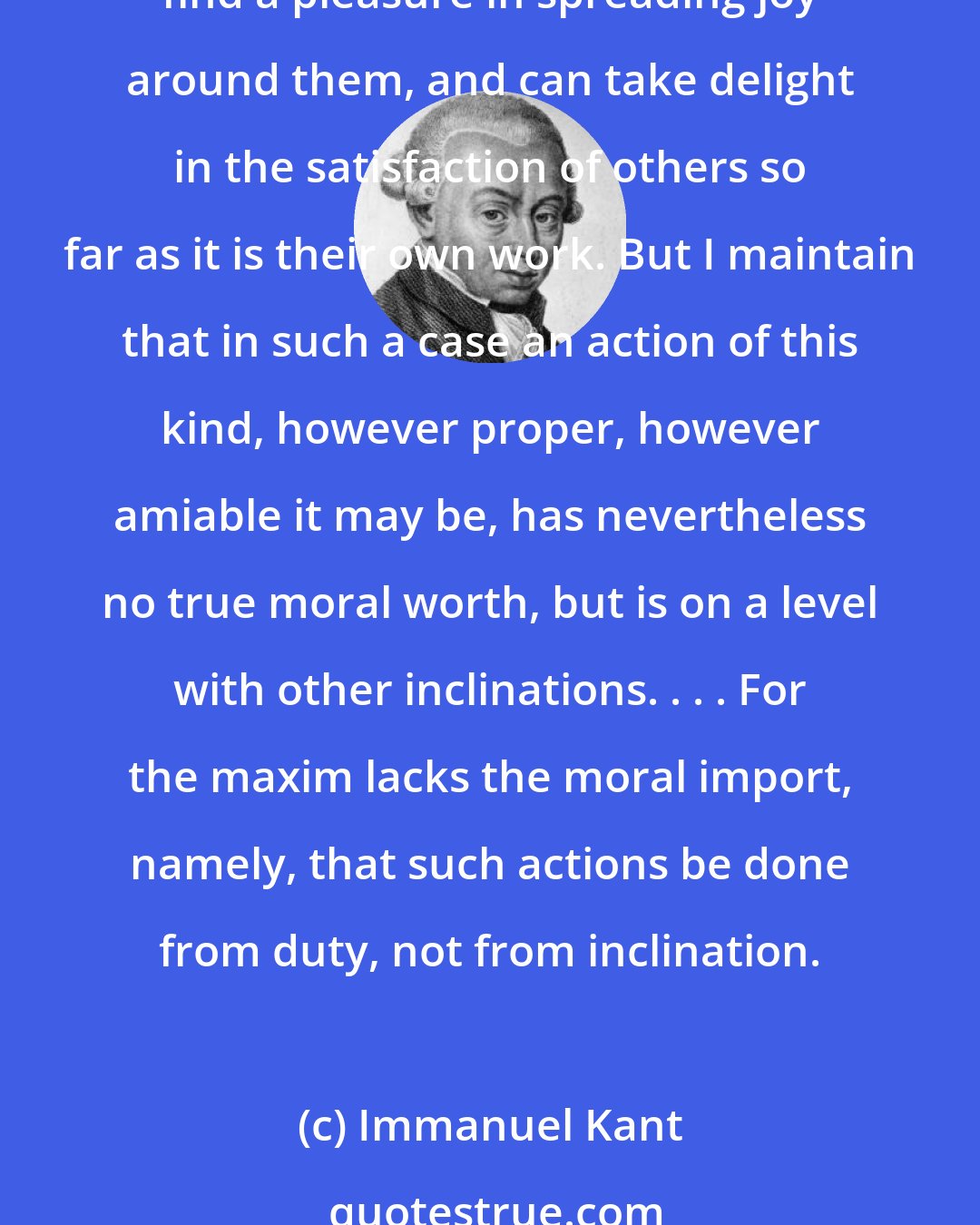 Immanuel Kant: To be beneficent when we can is a duty; and besides this, there are many minds so sympathetically constituted that, without any other motive of vanity or self-interest, they find a pleasure in spreading joy around them, and can take delight in the satisfaction of others so far as it is their own work. But I maintain that in such a case an action of this kind, however proper, however amiable it may be, has nevertheless no true moral worth, but is on a level with other inclinations. . . . For the maxim lacks the moral import, namely, that such actions be done from duty, not from inclination.