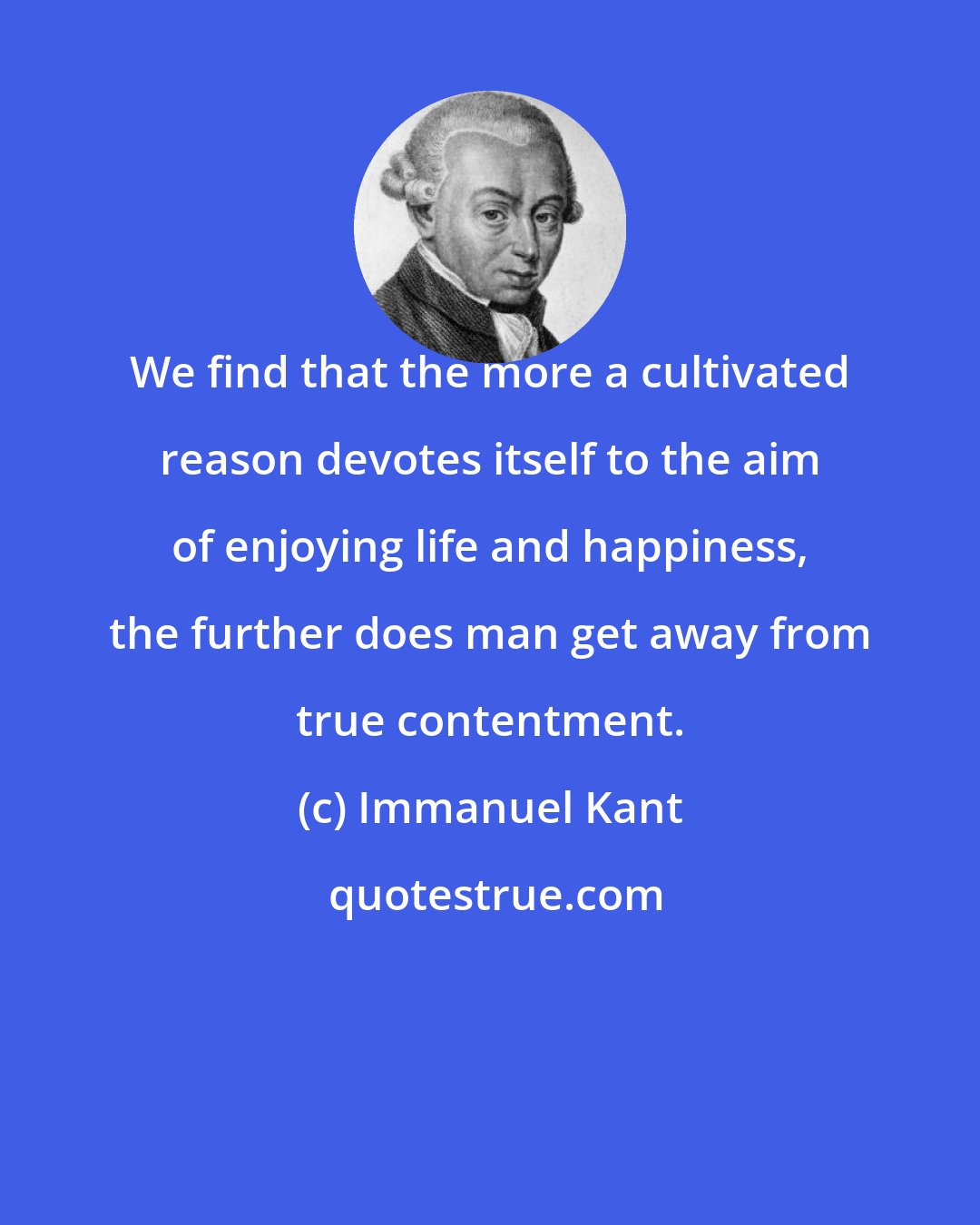 Immanuel Kant: We find that the more a cultivated reason devotes itself to the aim of enjoying life and happiness, the further does man get away from true contentment.