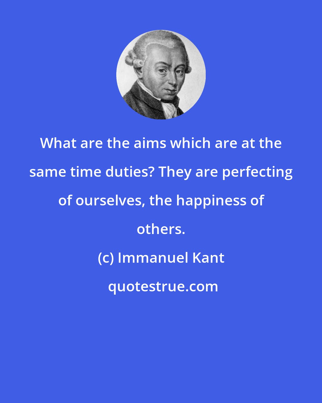 Immanuel Kant: What are the aims which are at the same time duties? They are perfecting of ourselves, the happiness of others.