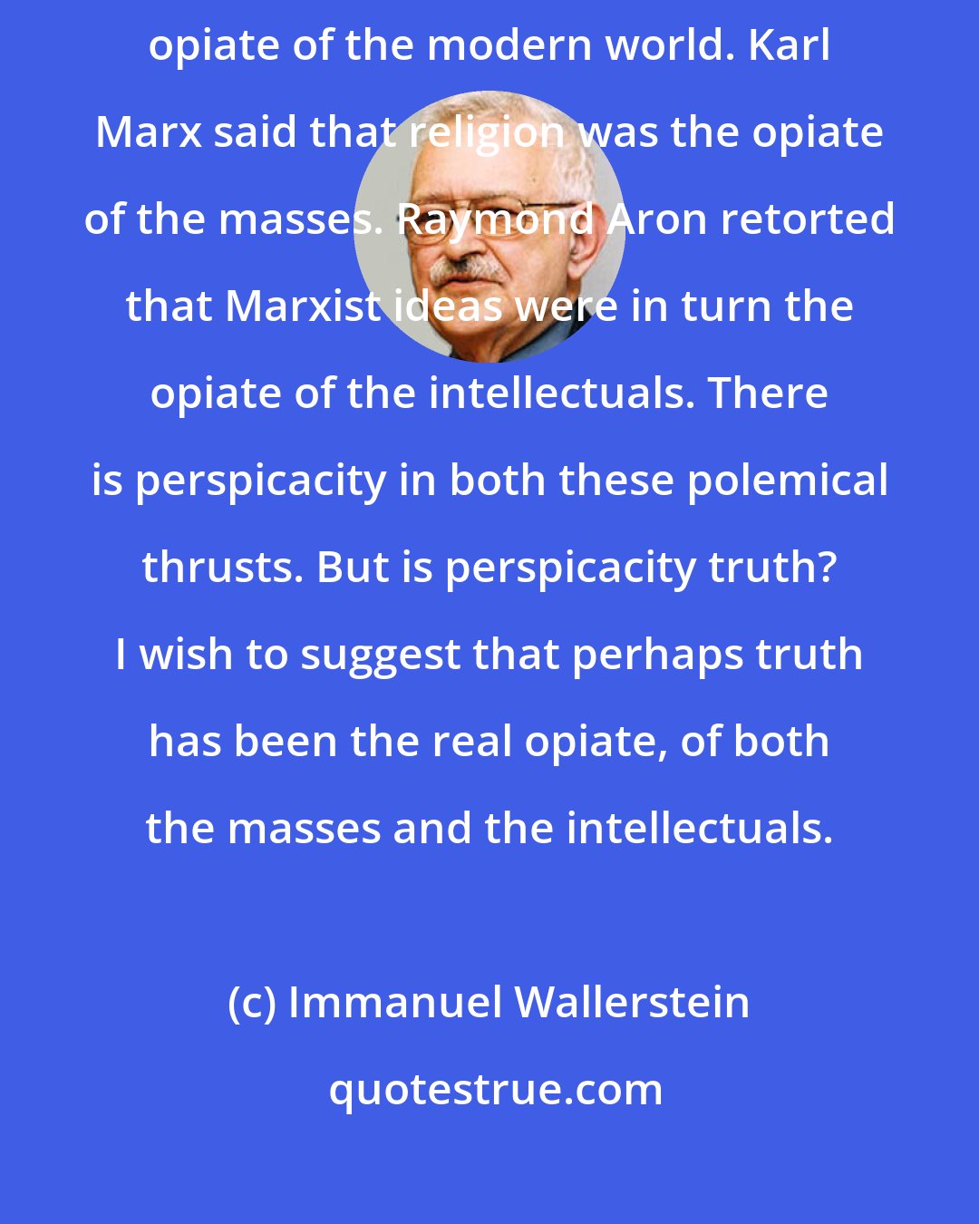 Immanuel Wallerstein: Truth as a cultural ideal has functioned as an opiate, perhaps the only serious opiate of the modern world. Karl Marx said that religion was the opiate of the masses. Raymond Aron retorted that Marxist ideas were in turn the opiate of the intellectuals. There is perspicacity in both these polemical thrusts. But is perspicacity truth? I wish to suggest that perhaps truth has been the real opiate, of both the masses and the intellectuals.