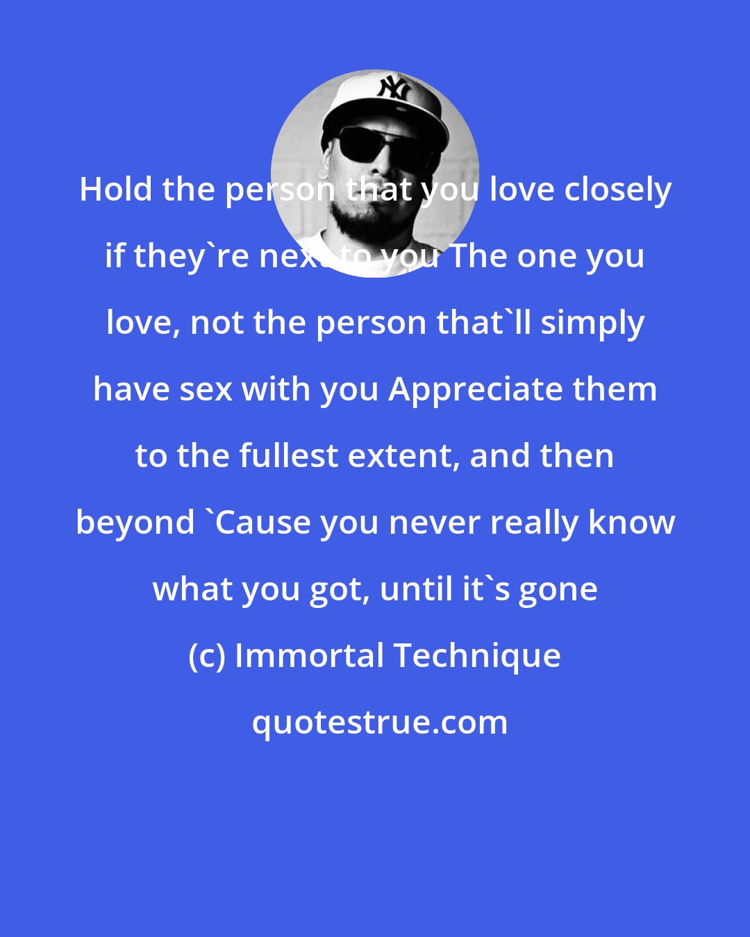 Immortal Technique: Hold the person that you love closely if they're next to you The one you love, not the person that'll simply have sex with you Appreciate them to the fullest extent, and then beyond 'Cause you never really know what you got, until it's gone