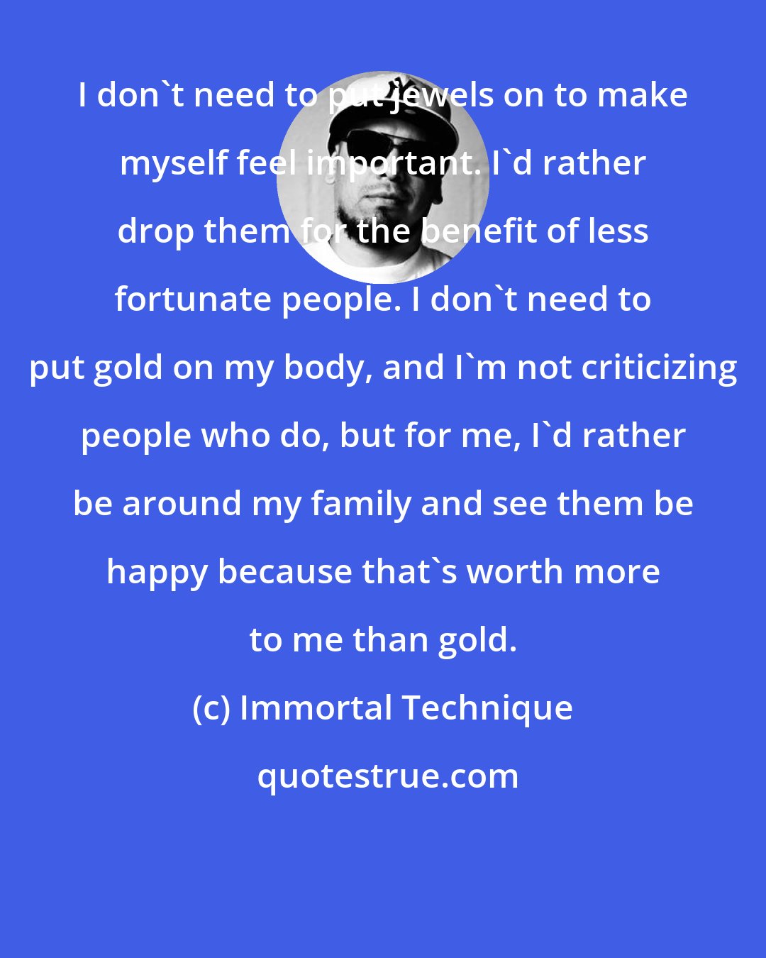 Immortal Technique: I don't need to put jewels on to make myself feel important. I'd rather drop them for the benefit of less fortunate people. I don't need to put gold on my body, and I'm not criticizing people who do, but for me, I'd rather be around my family and see them be happy because that's worth more to me than gold.