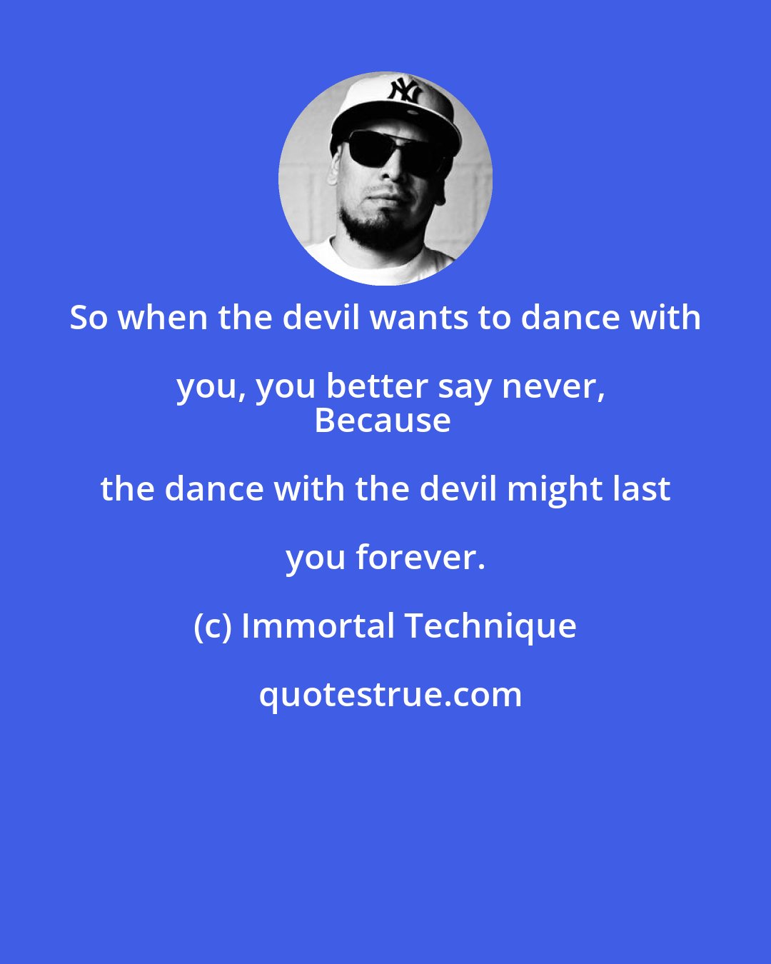 Immortal Technique: So when the devil wants to dance with you, you better say never,
Because the dance with the devil might last you forever.